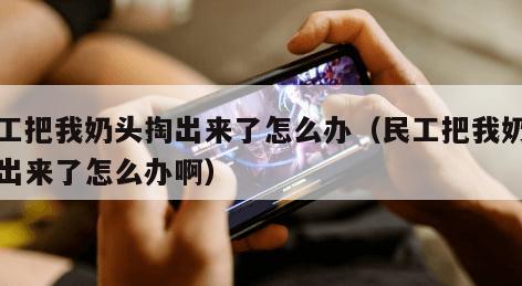 民工把我奶头掏出来了怎么办(民工把我奶头掏出来了怎么办啊)