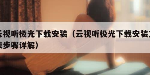 云视听极光下载安装(云视听极光下载安装方法步骤详解)