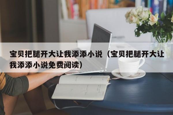 宝贝把腿开大让我添添小说(宝贝把腿开大让我添添小说免费阅读)