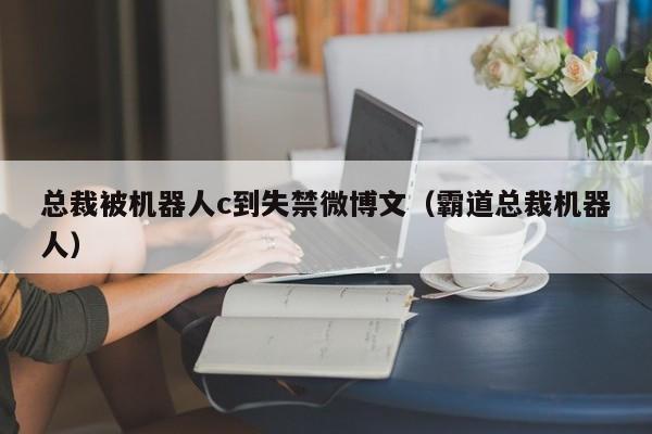 总裁被机器人c到失禁微博文(霸道总裁机器人)