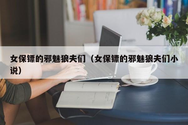 女保镖的邪魅狼夫们(女保镖的邪魅狼夫们小说)
