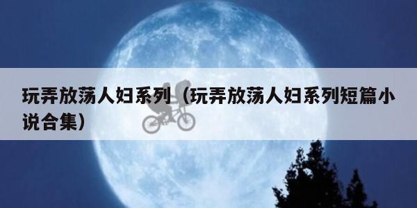 玩弄放荡人妇系列(玩弄放荡人妇系列短篇小说合集)