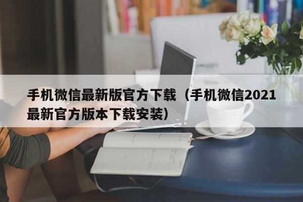 手机微信最新版官方下载(手机微信2021最新官方版本下载安装)